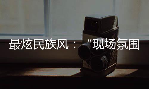 最炫民族風(fēng)：“現(xiàn)場(chǎng)氛圍特別感染我，情不自禁想融入其中”