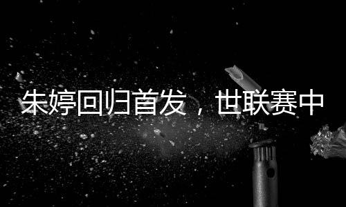 朱婷回歸首發(fā)，世聯(lián)賽中國女排完勝保加利亞