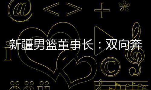 新疆男籃董事長(zhǎng)：雙向奔赴，籃球成為新疆游子獨(dú)特的“鄉(xiāng)愁”