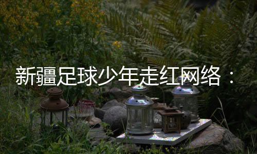 新疆足球少年走紅網(wǎng)絡(luò)：努力成為一名職業(yè)運(yùn)動(dòng)員