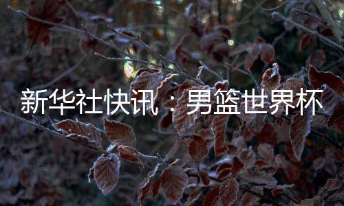 新華社快訊：男籃世界杯預(yù)選賽中國隊(duì)擊敗中國臺(tái)北隊(duì)