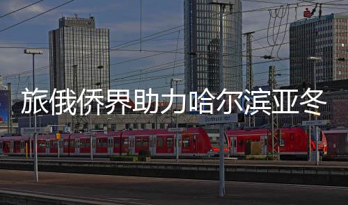 旅俄僑界助力哈爾濱亞冬會主題宣傳活動在莫斯科舉行