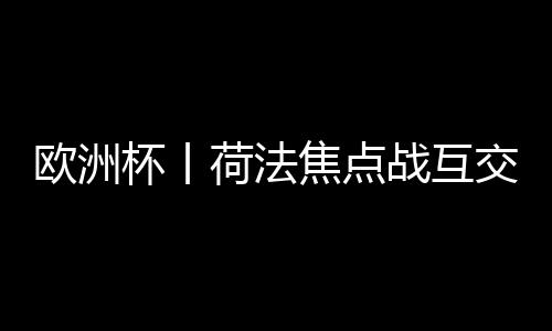 歐洲杯丨荷法焦點(diǎn)戰(zhàn)互交白卷 首支出局球隊(duì)誕生