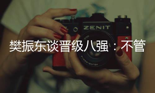 樊振東談晉級八強：不管對手是誰，先準備好自己