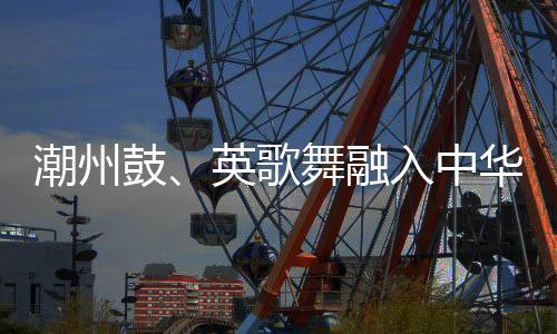潮州鼓、英歌舞融入中華武術(shù) 布達佩斯掀起“中國風”