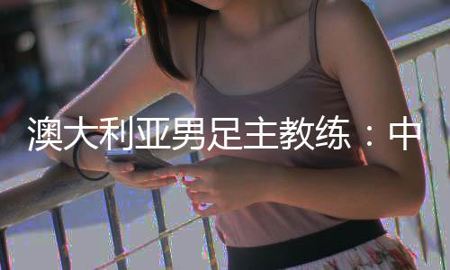 澳大利亞男足主教練：中國隊(duì)很有組織 中澳戰(zhàn)會比較困難