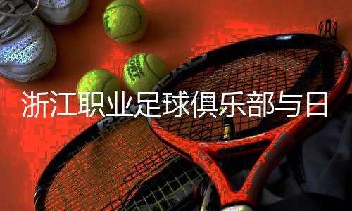 浙江職業(yè)足球俱樂(lè)部與日籍團(tuán)隊(duì)再攜手 探索青訓(xùn)新模式