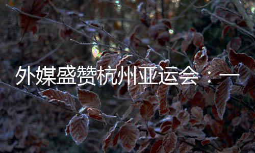 外媒盛贊杭州亞運(yùn)會(huì)：一場展示體育精神和亞洲團(tuán)結(jié)的盛會(huì)
