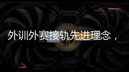 外訓(xùn)外賽接軌先進(jìn)理念，中國(guó)男、女手國(guó)家隊(duì)穩(wěn)中求進(jìn)