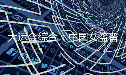 大運會綜合：中國女籃晉級四強 “飛人”大戰(zhàn)南非奪冠