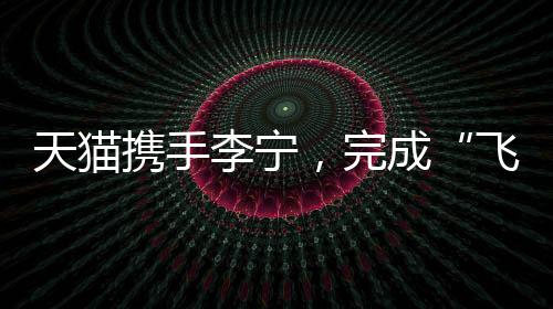 天貓攜手李寧，完成“飛向米蘭”的完整敘事