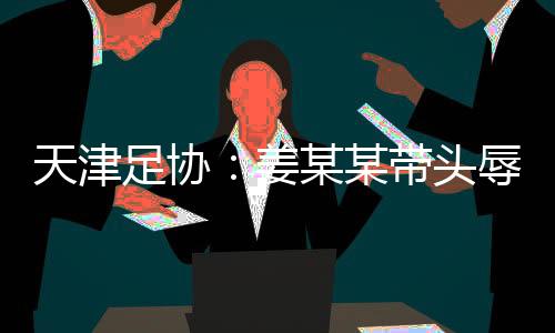 天津足協(xié)：姜某某帶頭辱罵球員，被警方處拘留7日