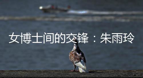女博士間的交鋒：朱雨玲稱自己可以在學術(shù)上幫助陳幸同
