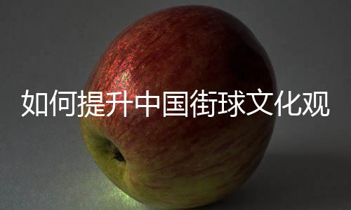 如何提升中國街球文化觀眾體驗感？這項賽事這樣實踐