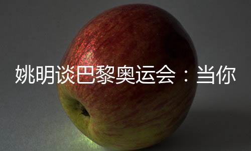 姚明談巴黎奧運會：當你足夠在乎時，壓力會變成動力