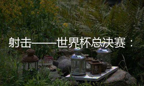 射擊——世界杯總決賽：中國隊(duì)首日奪三金