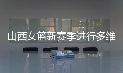 山西女籃新賽季進(jìn)行多維度強(qiáng)化 國手張茹加盟球隊(duì)