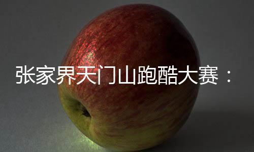 張家界天門山跑酷大賽:中外選手競逐999級“天梯”
