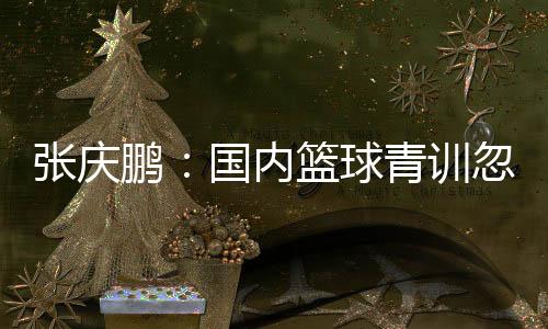 張慶鵬：國內(nèi)籃球青訓(xùn)忽略了個人有球技巧的應(yīng)用