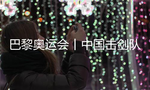 巴黎奧運會丨中國擊劍隊花劍項目奧運參賽名單基本確定