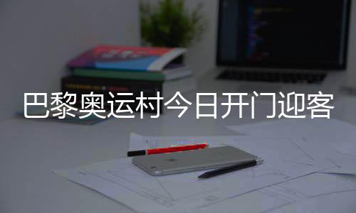 巴黎奧運(yùn)村今日開門迎客，選手的家究竟長(zhǎng)啥樣？