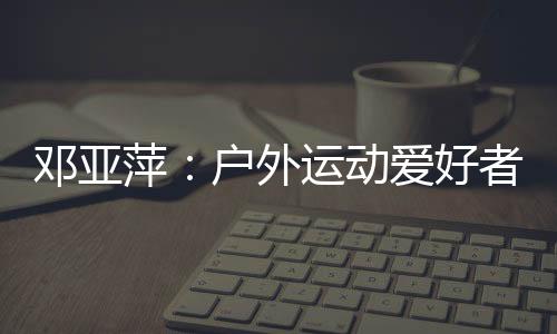 鄧亞萍：戶外運動愛好者越來越多 一定要注意交通安全