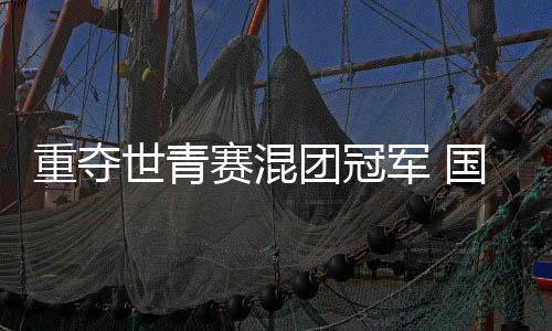 重奪世青賽混團(tuán)冠軍 國羽年輕一代展現(xiàn)青春風(fēng)采