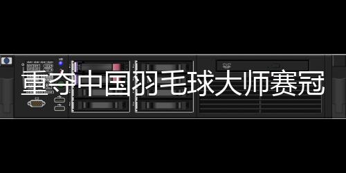 重奪中國(guó)羽毛球大師賽冠軍——“梁王”頂住壓力收獲進(jìn)步