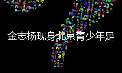 金志揚(yáng)現(xiàn)身北京青少年足球賽季頒獎(jiǎng) 寄語青少年足球發(fā)展