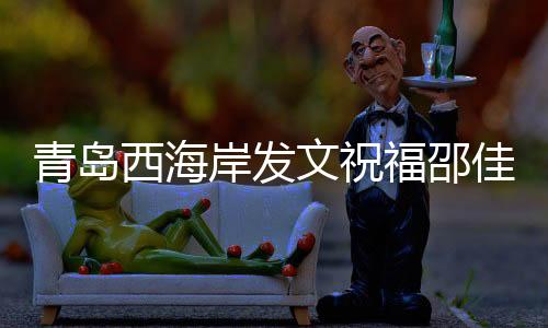 青島西海岸發(fā)文祝福邵佳一：盼率領(lǐng)國(guó)足取得佳績(jī)