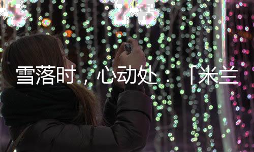雪落時(shí)，心動(dòng)處：「米蘭雪落時(shí)」如何讓冬奧敘事落入生活肌理？