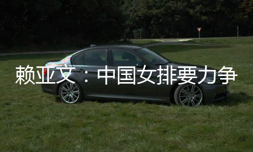 賴亞文：中國女排要力爭登上洛杉磯奧運會領(lǐng)獎臺