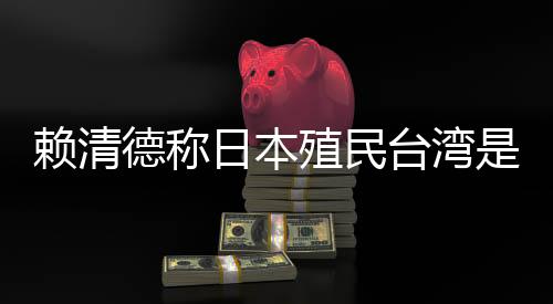 賴清德稱日本殖民臺(tái)灣是為推動(dòng)“東亞共榮圈”，外交部：決不允許任何人為侵略翻案