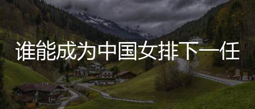誰(shuí)能成為中國(guó)女排下一任主帥？想要打好這份工真的挺難
