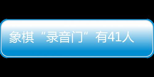 象棋“錄音門(mén)”有41人受罰，三名頂級(jí)大師遭終身禁賽