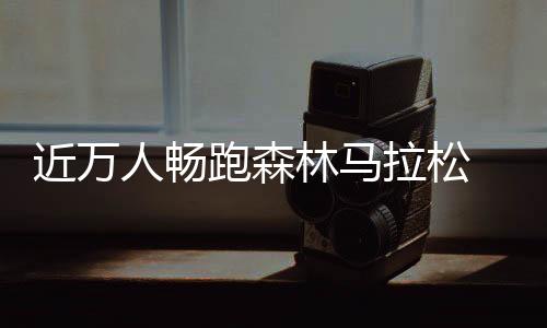 近萬人暢跑森林馬拉松 肘子、鍋包肉補(bǔ)給站很“東北”