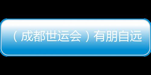 (成都世運會)有朋自遠(yuǎn)方來 成都世運會超越競技