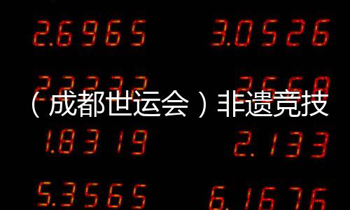 （成都世運(yùn)會）非遺競技齊登場 世運(yùn)廣場熱度再升級