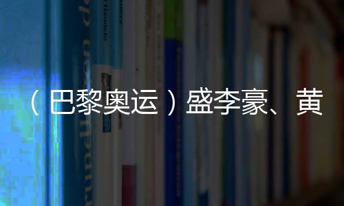 （巴黎奧運(yùn)）盛李豪、黃雨婷摘金奪銀：值得回味的兩場巔峰對(duì)決