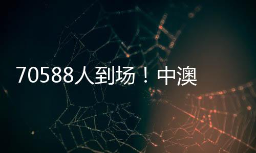 70588人到場！中澳之戰(zhàn)打破中國足球單場比賽現(xiàn)場觀賽人數(shù)最多紀錄
