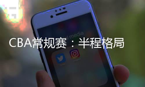 CBA常規(guī)賽：半程格局穩(wěn)中有變 新疆隊(duì)暫居榜首