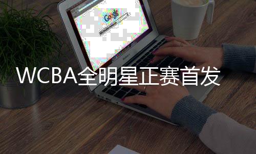 WCBA全明星正賽首發(fā)名單公布 韓旭當(dāng)選南區(qū)票王