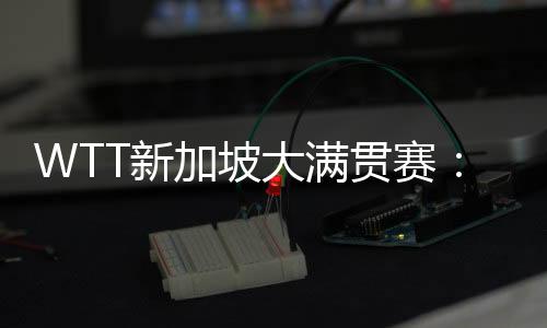 WTT新加坡大滿貫賽：孫穎莎、王曼昱會師女單決賽