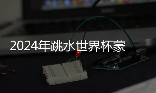 2024年跳水世界杯蒙特利爾站：中國隊(duì)9金收官