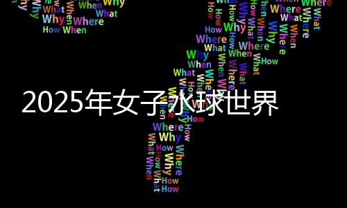 2025年女子水球世界杯總決賽：中國隊(duì)不敵西班牙隊(duì)