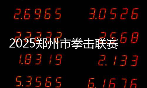 2025鄭州市拳擊聯(lián)賽圓滿收官，熱血拳賽點(diǎn)燃城市激情